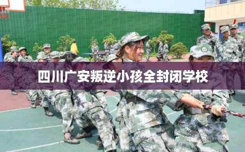 四川广安叛逆小孩全封闭学校