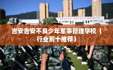 吉安吉安不良少年军事管理学校(行业前十推荐) 吉安吉安不良少年军事管理学校(行业前十推荐)