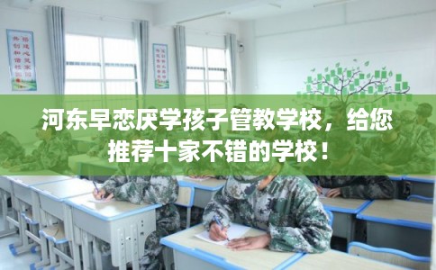 河东早恋厌学孩子管教学校，给您推荐十家不错的学校！
