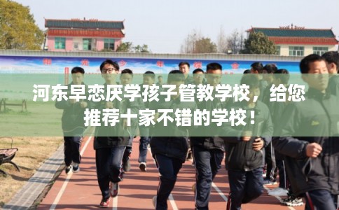 河东早恋厌学孩子管教学校，给您推荐十家不错的学校！