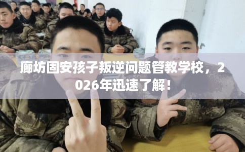 廊坊固安孩子叛逆问题管教学校，2026年迅速了解！