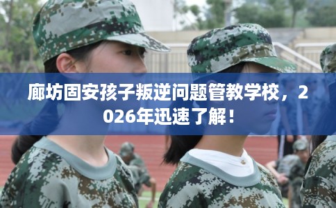 廊坊固安孩子叛逆问题管教学校，2026年迅速了解！
