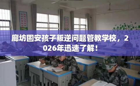 廊坊固安孩子叛逆问题管教学校，2026年迅速了解！