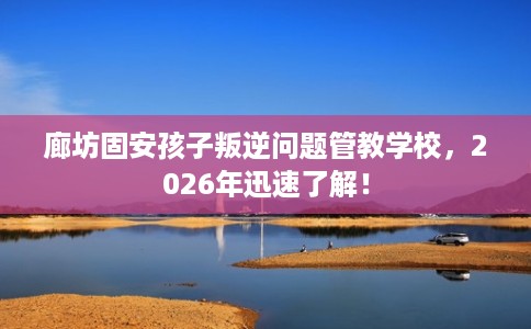 廊坊固安孩子叛逆问题管教学校，2026年迅速了解！