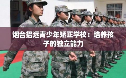 烟台招远青少年矫正学校:培养孩子的独立能力 烟台招远青少年矫正学校:培养孩子的独立能力