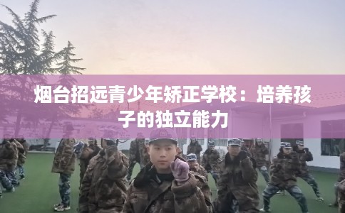 烟台招远青少年矫正学校:培养孩子的独立能力 烟台招远青少年矫正学校:培养孩子的独立能力
