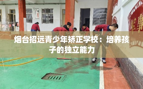 烟台招远青少年矫正学校：培养孩子的独立能力