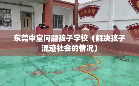 东莞中堂问题孩子学校（解决孩子混迹社会的情况）