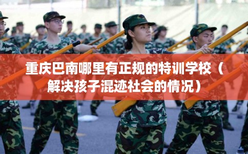 重庆巴南哪里有正规的特训学校（解决孩子混迹社会的情况）