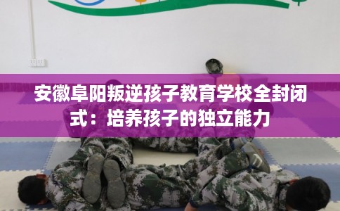 安徽阜阳叛逆孩子教育学校全封闭式：培养孩子的独立能力