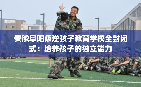 安徽阜阳叛逆孩子教育学校全封闭式：培养孩子的独立能力