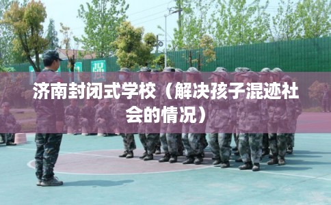 济南封闭式学校（解决孩子混迹社会的情况）