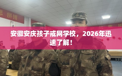 安徽安庆孩子戒网学校，2026年迅速了解！