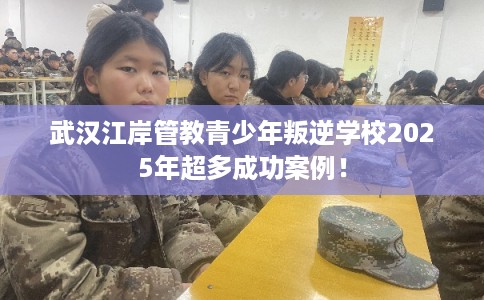 武汉江岸管教青少年叛逆学校2025年超多成功案例！
