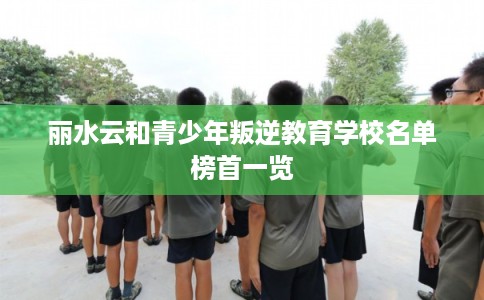 丽水云和青少年叛逆教育学校名单榜首一览
