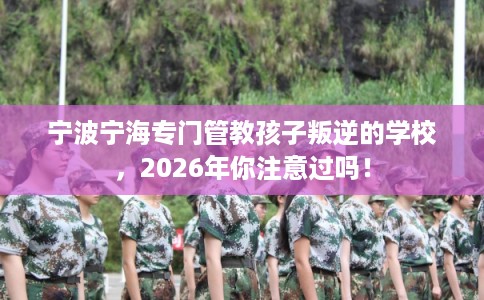 宁波宁海专门管教孩子叛逆的学校，2026年你注意过吗！