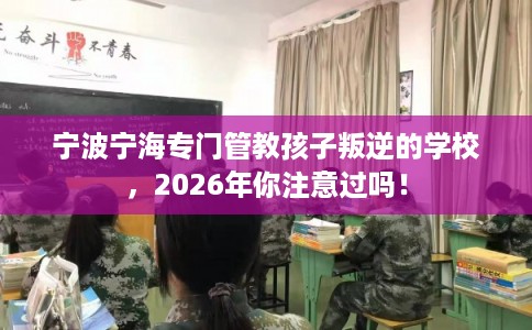 宁波宁海专门管教孩子叛逆的学校，2026年你注意过吗！