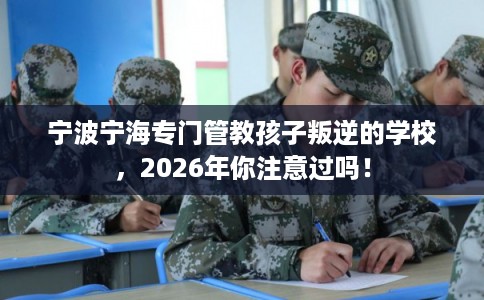 宁波宁海专门管教孩子叛逆的学校，2026年你注意过吗！