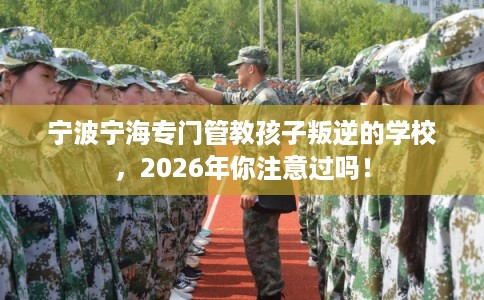 宁波宁海专门管教孩子叛逆的学校，2026年你注意过吗！