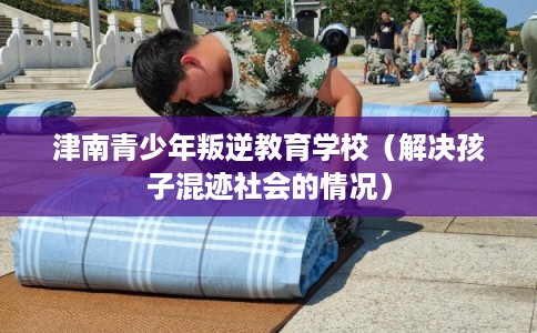 津南青少年叛逆教育学校（解决孩子混迹社会的情况）