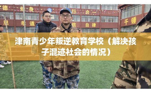津南青少年叛逆教育学校（解决孩子混迹社会的情况）