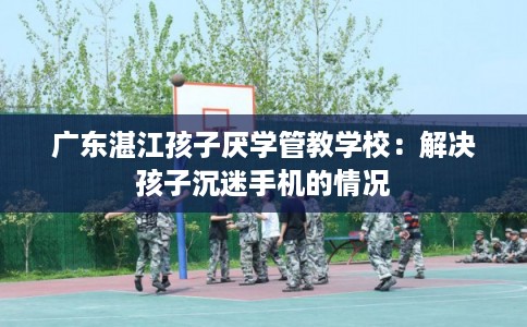 广东湛江孩子厌学管教学校：解决孩子沉迷手机的情况