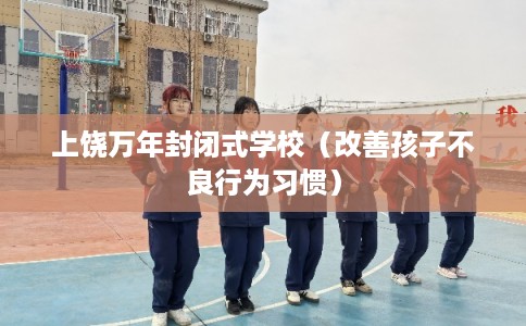 上饶万年封闭式学校（改善孩子不良行为习惯）