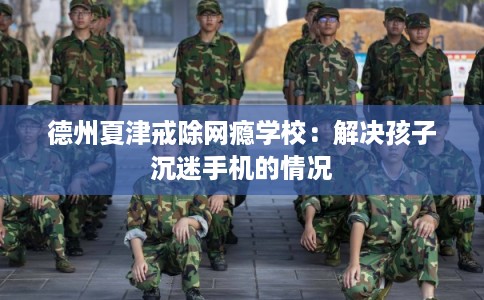 德州夏津戒除网瘾学校：解决孩子沉迷手机的情况