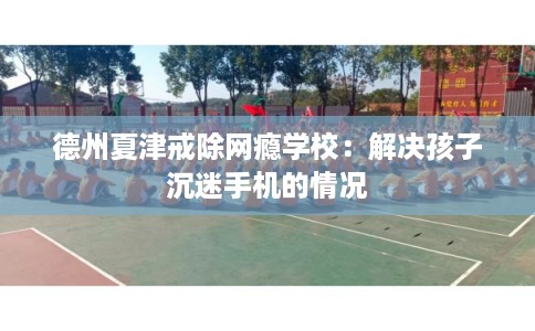 德州夏津戒除网瘾学校：解决孩子沉迷手机的情况