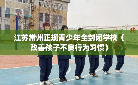 江苏常州正规青少年全封闭学校（改善孩子不良行为习惯）