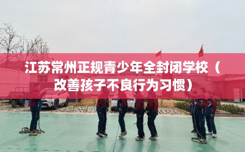 江苏常州正规青少年全封闭学校（改善孩子不良行为习惯）