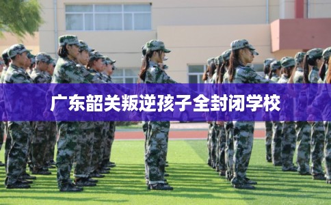 广东韶关叛逆孩子全封闭学校