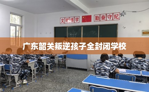 广东韶关叛逆孩子全封闭学校