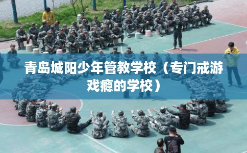 青岛城阳少年管教学校(专门戒游戏瘾的学校) 青岛城阳少年管教学校(专门戒游戏瘾的学校)