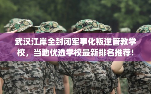 武汉江岸全封闭军事化叛逆管教学校,当地优选学校最新排名推荐! 武汉江岸全封闭军事化叛逆管教学校,当地优选学校最新排名推荐!
