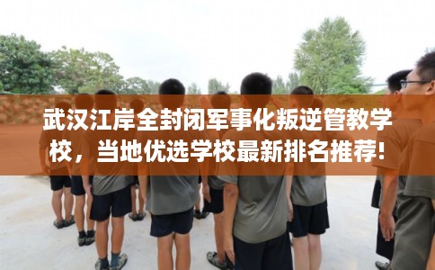 武汉江岸全封闭军事化叛逆管教学校，当地优选学校最新排名推荐!