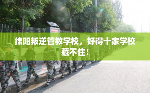 绵阳叛逆管教学校，好得十家学校藏不住！