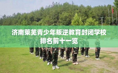 济南莱芜青少年叛逆教育封闭学校排名前十一览