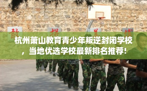 杭州萧山教育青少年叛逆封闭学校，当地优选学校最新排名推荐!