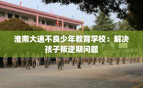 淮南大通不良少年教育学校：解决孩子叛逆期问题