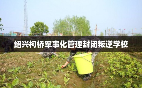 绍兴柯桥军事化管理封闭叛逆学校