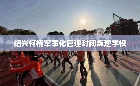 绍兴柯桥军事化管理封闭叛逆学校