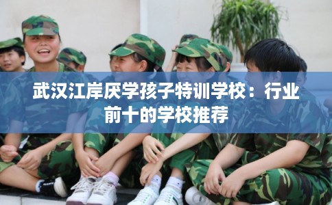 武汉江岸厌学孩子特训学校：行业前十的学校推荐