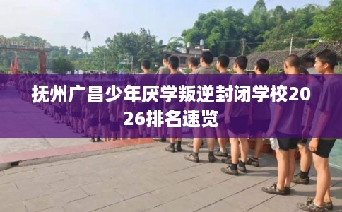 抚州广昌少年厌学叛逆封闭学校2026排名速览