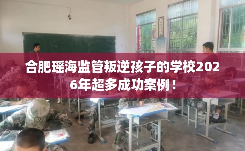 合肥瑶海监管叛逆孩子的学校2026年超多成功案例！