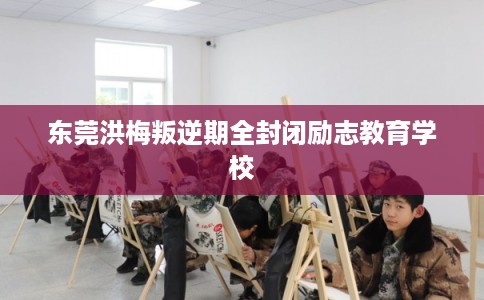 东莞洪梅叛逆期全封闭励志教育学校