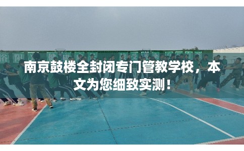 南京鼓楼全封闭专门管教学校,本文为您细致实测! 南京鼓楼全封闭专门管教学校,本文为您细致实测!