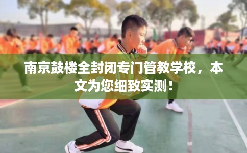 南京鼓楼全封闭专门管教学校,本文为您细致实测! 南京鼓楼全封闭专门管教学校,本文为您细致实测!
