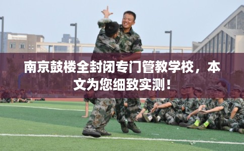 南京鼓楼全封闭专门管教学校,本文为您细致实测! 南京鼓楼全封闭专门管教学校,本文为您细致实测!