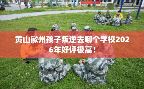 黄山徽州孩子叛逆去哪个学校2026年好评极高！